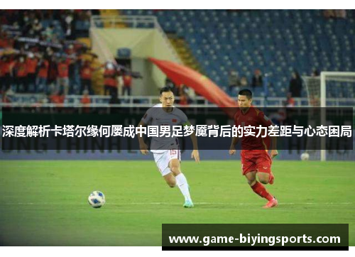 深度解析卡塔尔缘何屡成中国男足梦魇背后的实力差距与心态困局 深度解析卡塔尔缘何屡成中国男足梦魇背后的实力差距与心态困局