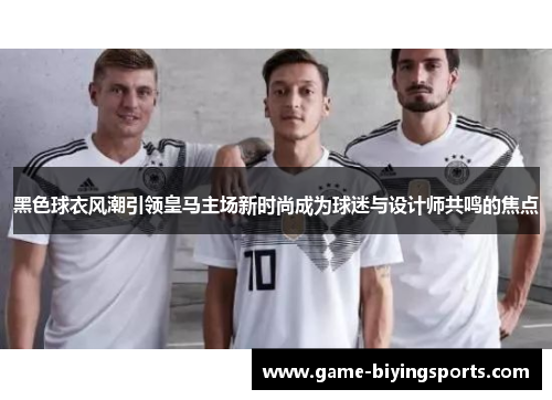 黑色球衣风潮引领皇马主场新时尚成为球迷与设计师共鸣的焦点 黑色球衣风潮引领皇马主场新时尚成为球迷与设计师共鸣的焦点